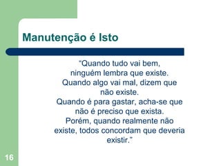 16
Manutenção é Isto
“Quando tudo vai bem,
ninguém lembra que existe.
Quando algo vai mal, dizem que
não existe.
Quando é para gastar, acha-se que
não é preciso que exista.
Porém, quando realmente não
existe, todos concordam que deveria
existir.”
 