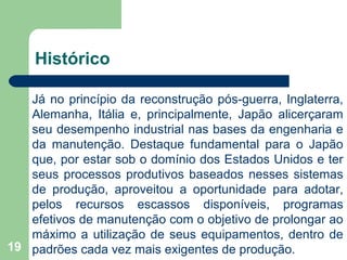 19
Histórico
Já no princípio da reconstrução pós-guerra, Inglaterra,
Alemanha, Itália e, principalmente, Japão alicerçaram
seu desempenho industrial nas bases da engenharia e
da manutenção. Destaque fundamental para o Japão
que, por estar sob o domínio dos Estados Unidos e ter
seus processos produtivos baseados nesses sistemas
de produção, aproveitou a oportunidade para adotar,
pelos recursos escassos disponíveis, programas
efetivos de manutenção com o objetivo de prolongar ao
máximo a utilização de seus equipamentos, dentro de
padrões cada vez mais exigentes de produção.
 