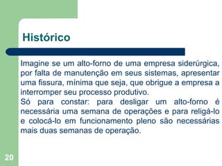 20
Histórico
Imagine se um alto-forno de uma empresa siderúrgica,
por falta de manutenção em seus sistemas, apresentar
uma fissura, mínima que seja, que obrigue a empresa a
interromper seu processo produtivo.
Só para constar: para desligar um alto-forno é
necessária uma semana de operações e para religá-lo
e colocá-lo em funcionamento pleno são necessárias
mais duas semanas de operação.
 