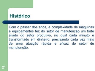 21
Histórico
Com o passar dos anos, a complexidade de máquinas
e equipamentos fez do setor de manutenção um forte
aliado do setor produtivo, no qual cada minuto é
transformado em dinheiro, precisando cada vez mais
de uma atuação rápida e eficaz do setor de
manutenção.
 