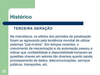 22
Histórico
A TERCEIRA GERAÇÃO
Na manufatura, os efeitos dos períodos de paralisação
foram se agravando pela tendência mundial de utilizar
sistemas "just-in-time“. Em tempos recentes, o
crescimento da mecanização e da automação passou a
indicar que confiabilidade e disponibilidade tomaram-se
questões chaves em setores tão diversos quanto saúde,
processamento de dados, telecomunicações, serviços
públicos, transportes, etc.
 