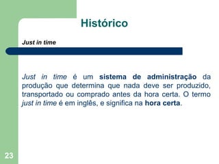 23
Histórico
Just in time
Just in time é um sistema de administração da
produção que determina que nada deve ser produzido,
transportado ou comprado antes da hora certa. O termo
just in time é em inglês, e significa na hora certa.
 