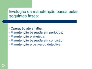 24
Evolução da manutenção passa pelas
seguintes fases:
• Operação até a falha;
• Manutenção baseada em períodos;
• Manutenção planejada;
• Manutenção baseada em condição;
• Manutenção proativa ou detectiva.
 