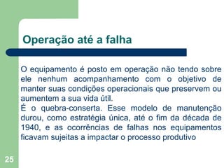 25
Operação até a falha
O equipamento é posto em operação não tendo sobre
ele nenhum acompanhamento com o objetivo de
manter suas condições operacionais que preservem ou
aumentem a sua vida útil.
É o quebra-conserta. Esse modelo de manutenção
durou, como estratégia única, até o fim da década de
1940, e as ocorrências de falhas nos equipamentos
ficavam sujeitas a impactar o processo produtivo
 