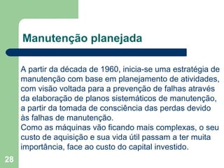 28
Manutenção planejada
A partir da década de 1960, inicia-se uma estratégia de
manutenção com base em planejamento de atividades,
com visão voltada para a prevenção de falhas através
da elaboração de planos sistemáticos de manutenção,
a partir da tomada de consciência das perdas devido
às falhas de manutenção.
Como as máquinas vão ficando mais complexas, o seu
custo de aquisição e sua vida útil passam a ter muita
importância, face ao custo do capital investido.
 