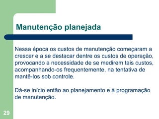 29
Manutenção planejada
Nessa época os custos de manutenção começaram a
crescer e a se destacar dentre os custos de operação,
provocando a necessidade de se medirem tais custos,
acompanhando-os frequentemente, na tentativa de
mantê-los sob controle.
Dá-se início então ao planejamento e à programação
de manutenção.
 
