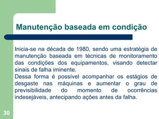 30
Manutenção baseada em condição
Inicia-se na década de 1980, sendo uma estratégia de
manutenção baseada em técnicas de monitoramento
das condições dos equipamentos, visando detectar
sinais de falha iminente.
Dessa forma é possível acompanhar os estágios de
desgaste nas máquinas e aumentar o grau de
previsibilidade do momento de ocorrências
indesejáveis, antecipando ações antes da falha.
 