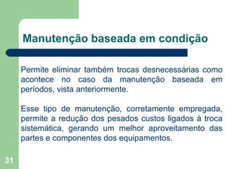 31
Manutenção baseada em condição
Permite eliminar também trocas desnecessárias como
acontece no caso da manutenção baseada em
períodos, vista anteriormente.
Esse tipo de manutenção, corretamente empregada,
permite a redução dos pesados custos ligados à troca
sistemática, gerando um melhor aproveitamento das
partes e componentes dos equipamentos.
 