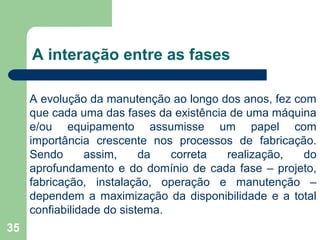 35
A interação entre as fases
A evolução da manutenção ao longo dos anos, fez com
que cada uma das fases da existência de uma máquina
e/ou equipamento assumisse um papel com
importância crescente nos processos de fabricação.
Sendo assim, da correta realização, do
aprofundamento e do domínio de cada fase – projeto,
fabricação, instalação, operação e manutenção –
dependem a maximização da disponibilidade e a total
confiabilidade do sistema.
 