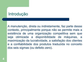 4
Introdução
A manutenção, direta ou indiretamente, faz parte desse
contexto, principalmente porque não se permite mais a
existência de uma organização competitiva sem que
seja otimizada a disponibilidade de máquinas, a
maximização da lucratividade, a satisfação dos clientes
e a confiabilidade dos produtos traduzida no conceito
dos seis sigmas (ou defeito zero).
 