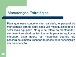 40
Manutenção Estratégica
Para que esse conceito vire realidade, o pessoal da
manutenção tem de estar cada vez mais qualificado e o
setor mais equipado. No que se refere ao mantenedor,
ele deverá se atualizar tecnicamente para se equiparar
mercado, estar aberto às mudanças quando ele
passará de simples trocador de peças para especialista
em manutenção.
 
