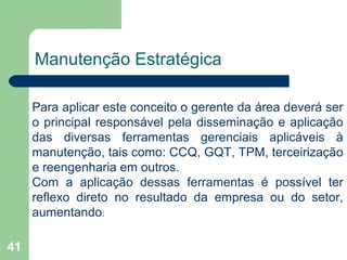 41
Manutenção Estratégica
Para aplicar este conceito o gerente da área deverá ser
o principal responsável pela disseminação e aplicação
das diversas ferramentas gerenciais aplicáveis à
manutenção, tais como: CCQ, GQT, TPM, terceirização
e reengenharia em outros.
Com a aplicação dessas ferramentas é possível ter
reflexo direto no resultado da empresa ou do setor,
aumentando:
 