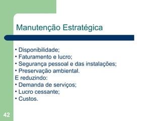 42
Manutenção Estratégica
• Disponibilidade;
• Faturamento e lucro;
• Segurança pessoal e das instalações;
• Preservação ambiental.
E reduzindo:
• Demanda de serviços;
• Lucro cessante;
• Custos.
 