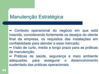44
Manutenção Estratégica
▪▪ Contexto operacional do negócio em que está
inserida, considerando fortemente os desejos do cliente
final da empresa, os requisitos das instalações em
confiabilidade para atender a esse mercado;
▪▪ Visão de curto, médio e longo prazo para as práticas
de manutenção;
▪▪ Práticas de saúde, segurança e meio ambiente
adequadas, para assegurar o desenvolvimento
sustentado das práticas operacionais;
 