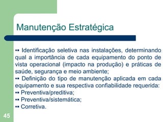 45
Manutenção Estratégica
▪▪ Identificação seletiva nas instalações, determinando
qual a importância de cada equipamento do ponto de
vista operacional (impacto na produção) e práticas de
saúde, segurança e meio ambiente;
▪▪ Definição do tipo de manutenção aplicada em cada
equipamento e sua respectiva confiabilidade requerida:
▪▪ Preventiva/preditiva;
▪▪ Preventiva/sistemática;
▪▪ Corretiva.
 