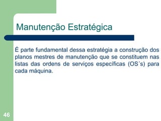 46
Manutenção Estratégica
É parte fundamental dessa estratégia a construção dos
planos mestres de manutenção que se constituem nas
listas das ordens de serviços específicas (OS´s) para
cada máquina.
 