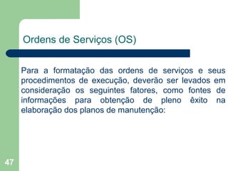 47
Ordens de Serviços (OS)
Para a formatação das ordens de serviços e seus
procedimentos de execução, deverão ser levados em
consideração os seguintes fatores, como fontes de
informações para obtenção de pleno êxito na
elaboração dos planos de manutenção:
 