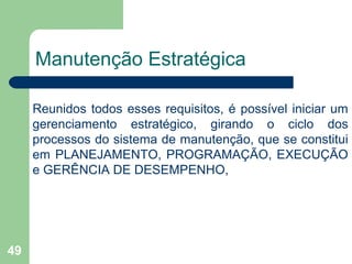 49
Manutenção Estratégica
Reunidos todos esses requisitos, é possível iniciar um
gerenciamento estratégico, girando o ciclo dos
processos do sistema de manutenção, que se constitui
em PLANEJAMENTO, PROGRAMAÇÃO, EXECUÇÃO
e GERÊNCIA DE DESEMPENHO,
 