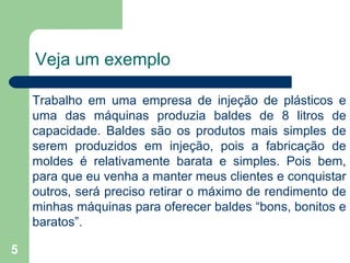 5
Veja um exemplo
Trabalho em uma empresa de injeção de plásticos e
uma das máquinas produzia baldes de 8 litros de
capacidade. Baldes são os produtos mais simples de
serem produzidos em injeção, pois a fabricação de
moldes é relativamente barata e simples. Pois bem,
para que eu venha a manter meus clientes e conquistar
outros, será preciso retirar o máximo de rendimento de
minhas máquinas para oferecer baldes “bons, bonitos e
baratos”.
 