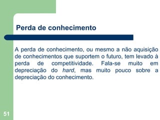 51
Perda de conhecimento
A perda de conhecimento, ou mesmo a não aquisição
de conhecimentos que suportem o futuro, tem levado à
perda de competitividade. Fala-se muito em
depreciação do hard, mas muito pouco sobre a
depreciação do conhecimento.
 