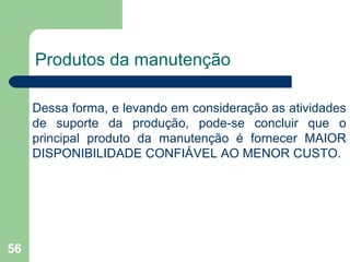 56
Produtos da manutenção
Dessa forma, e levando em consideração as atividades
de suporte da produção, pode-se concluir que o
principal produto da manutenção é fornecer MAIOR
DISPONIBILIDADE CONFIÁVEL AO MENOR CUSTO.
 