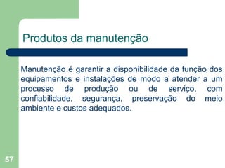 57
Produtos da manutenção
Manutenção é garantir a disponibilidade da função dos
equipamentos e instalações de modo a atender a um
processo de produção ou de serviço, com
confiabilidade, segurança, preservação do meio
ambiente e custos adequados.
 