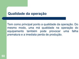 60
Qualidade da operação
Tem como principal ponto a qualidade da operação. Do
mesmo modo, uma má qualidade na operação do
equipamento também pode provocar uma falha
prematura e a imediata perda de produção.
 
