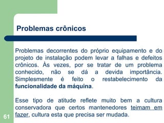 61
Problemas crônicos
Problemas decorrentes do próprio equipamento e do
projeto de instalação podem levar a falhas e defeitos
crônicos. Às vezes, por se tratar de um problema
conhecido, não se dá a devida importância.
Simplesmente é feito o restabelecimento da
funcionalidade da máquina.
Esse tipo de atitude reflete muito bem a cultura
conservadora que certos mantenedores teimam em
fazer, cultura esta que precisa ser mudada.
 