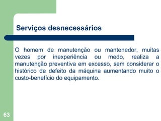 63
Serviços desnecessários
O homem de manutenção ou mantenedor, muitas
vezes por inexperiência ou medo, realiza a
manutenção preventiva em excesso, sem considerar o
histórico de defeito da máquina aumentando muito o
custo-benefício do equipamento.
 