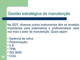 65
Gestão estratégica da manutenção
Na GQT, diversos outros instrumentos têm se revelado
importantes para sistematizar e profissionalizar cada
vez mais o setor de manutenção. Quais sejam:
• Gerência da rotina;
• Padronização;
• 5 S;
• TPM;
• ISO 9000;
• CCQ.
 
