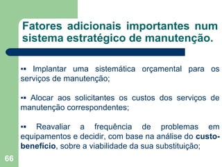 66
Fatores adicionais importantes num
sistema estratégico de manutenção.
▪▪ Implantar uma sistemática orçamental para os
serviços de manutenção;
▪▪ Alocar aos solicitantes os custos dos serviços de
manutenção correspondentes;
▪▪ Reavaliar a frequência de problemas em
equipamentos e decidir, com base na análise do custo-
benefício, sobre a viabilidade da sua substituição;
 
