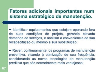 67
Fatores adicionais importantes num
sistema estratégico de manutenção.
▪▪ Identificar equipamentos que estejam operando fora
de suas condições de projeto, gerando elevada
demanda de serviços, e analisar a conveniência de sua
recapacitação ou mesmo a sua substituição;
▪▪ Rever, continuamente, os programas de manutenção
preventiva, visando à otimização de sua frequência,
considerando as novas tecnologias de manutenção
preditiva que são normalmente mais vantajosas;
 