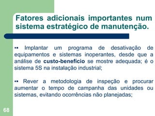 68
Fatores adicionais importantes num
sistema estratégico de manutenção.
▪▪ Implantar um programa de desativação de
equipamentos e sistemas inoperantes, desde que a
análise de custo-benefício se mostre adequada; é o
sistema 5S na instalação industrial;
▪▪ Rever a metodologia de inspeção e procurar
aumentar o tempo de campanha das unidades ou
sistemas, evitando ocorrências não planejadas;
 