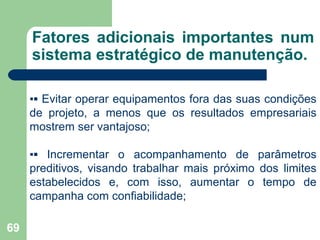 69
Fatores adicionais importantes num
sistema estratégico de manutenção.
▪▪ Evitar operar equipamentos fora das suas condições
de projeto, a menos que os resultados empresariais
mostrem ser vantajoso;
▪▪ Incrementar o acompanhamento de parâmetros
preditivos, visando trabalhar mais próximo dos limites
estabelecidos e, com isso, aumentar o tempo de
campanha com confiabilidade;
 