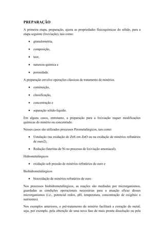 PREPARAÇÃO 
A primeira etapa, preparação, ajusta as propriedades físicoquímicas do sólido, para a 
etapa seguinte (lixiviação), tais como: 
· granulometria, 
· composição, 
· teor, 
· natureza química e 
· porosidade. 
A preparação envolve operações clássicas de tratamento de minérios. 
· cominuição, 
· classificação, 
· concentração e 
· separação sólido-líquido. 
Em alguns casos, entretanto, a preparação para a lixiviação requer modificações 
químicas do minério ou concentrado. 
Nesses casos são utilizados processos Pirometalúrgicos, tais como: 
· Ustulação (na oxidação de ZnS em ZnO ou na oxidação de minérios refratários 
de ouro2), 
· Redução (lateritas de Ni no processo de lixiviação amoniacal), 
Hidrometalúrgicos 
· oxidação sob pressão de minérios refratários de ouro e 
Biohidrometalúrgicos 
· biooxidação de minérios refratários de ouro 
Nos processos biohidrometalúrgicos, as reações são mediadas por microrganismos, 
guardadas as condições operacionais necessárias para a atuação eficaz desses 
microrganismos (i.e., potencial redox, pH, temperatura, concentração de oxigênio e 
nutrientes). 
Nos exemplos anteriores, o pré-tratamento do minério facilitará a extração do metal, 
seja, por exemplo, pela obtenção de uma nova fase de mais pronta dissolução ou pela 
 
