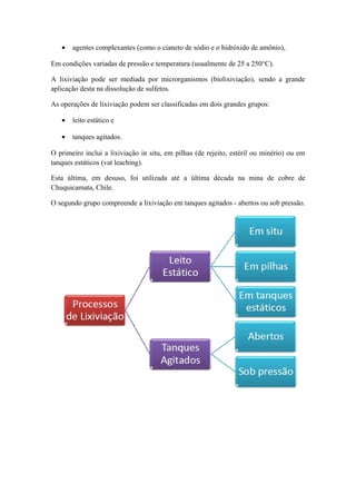 · agentes complexantes (como o cianeto de sódio e o hidróxido de amônio), 
Em condições variadas de pressão e temperatura (usualmente de 25 a 250°C). 
A lixiviação pode ser mediada por microrganismos (biolixiviação), sendo a grande 
aplicação desta na dissolução de sulfetos. 
As operações de lixiviação podem ser classificadas em dois grandes grupos: 
· leito estático e 
· tanques agitados. 
O primeiro inclui a lixiviação in situ, em pilhas (de rejeito, estéril ou minério) ou em 
tanques estáticos (vat leaching). 
Esta última, em desuso, foi utilizada até a última década na mina de cobre de 
Chuquicamata, Chile. 
O segundo grupo compreende a lixiviação em tanques agitados - abertos ou sob pressão. 
 