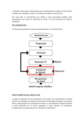 A eficiência desta etapa é determinante para a minimização das perdas de metal solúvel 
na polpa, que constituirá o rejeito, e de consumo de água nova no processo. 
Por outro lado, as características dos sólidos a serem descartados também serão 
determinantes nos custos de disposição do rejeito e no risco potencial de impactos 
ambientais. 
FLUXOGRAMA 
Um fluxograma genérico de processo hidrometalúrgico é mostrado abaixo: 
TRATAMENTO DA SOLUÇÃO 
A etapa de tratamento do licor produzido na lixiviação visa à purificação da solução 
(através da separação de elementos provenientes da dissolução da ganga e que podem 
afetar a etapa posterior de recuperação do metal) e à concentração da solução contendo 
o metal dissolvido até os níveis adequados à etapa seguinte de recuperação. 
Eventualmente esta etapa pode levar à obtenção de subprodutos. 
 