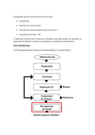 O tratamento do licor envolve processos tais como: 
· precipitação, 
· adsorção em carvão ativado 
· adsorção em resinas poliméricas de troca iônica e 
· extração por solventes - SX. 
É importante destacar que os processos utilizados nessa etapa podem ser aplicados ao 
tratamento de efluentes, visando à concentração e à remoção de contaminantes. 
FLUXOGRAMA 
Um fluxograma genérico de processo hidrometalúrgico é mostrado abaixo: 
 
