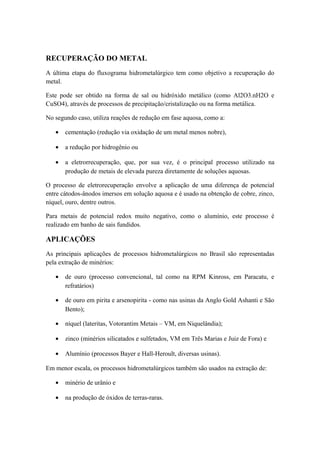 RECUPERAÇÃO DO METAL 
A última etapa do fluxograma hidrometalúrgico tem como objetivo a recuperação do 
metal. 
Este pode ser obtido na forma de sal ou hidróxido metálico (como Al2O3.nH2O e 
CuSO4), através de processos de precipitação/cristalização ou na forma metálica. 
No segundo caso, utiliza reações de redução em fase aquosa, como a: 
· cementação (redução via oxidação de um metal menos nobre), 
· a redução por hidrogênio ou 
· a eletrorrecuperação, que, por sua vez, é o principal processo utilizado na 
produção de metais de elevada pureza diretamente de soluções aquosas. 
O processo de eletrorecuperação envolve a aplicação de uma diferença de potencial 
entre cátodos-ânodos imersos em solução aquosa e é usado na obtenção de cobre, zinco, 
níquel, ouro, dentre outros. 
Para metais de potencial redox muito negativo, como o alumínio, este processo é 
realizado em banho de sais fundidos. 
APLICAÇÕES 
As principais aplicações de processos hidrometalúrgicos no Brasil são representadas 
pela extração de minérios: 
· de ouro (processo convencional, tal como na RPM Kinross, em Paracatu, e 
refratários) 
· de ouro em pirita e arsenopirita - como nas usinas da Anglo Gold Ashanti e São 
Bento); 
· níquel (lateritas, Votorantim Metais – VM, em Niquelândia); 
· zinco (minérios silicatados e sulfetados, VM em Três Marias e Juiz de Fora) e 
· Alumínio (processos Bayer e Hall-Heroult, diversas usinas). 
Em menor escala, os processos hidrometalúrgicos também são usados na extração de: 
· minério de urânio e 
· na produção de óxidos de terras-raras. 
 