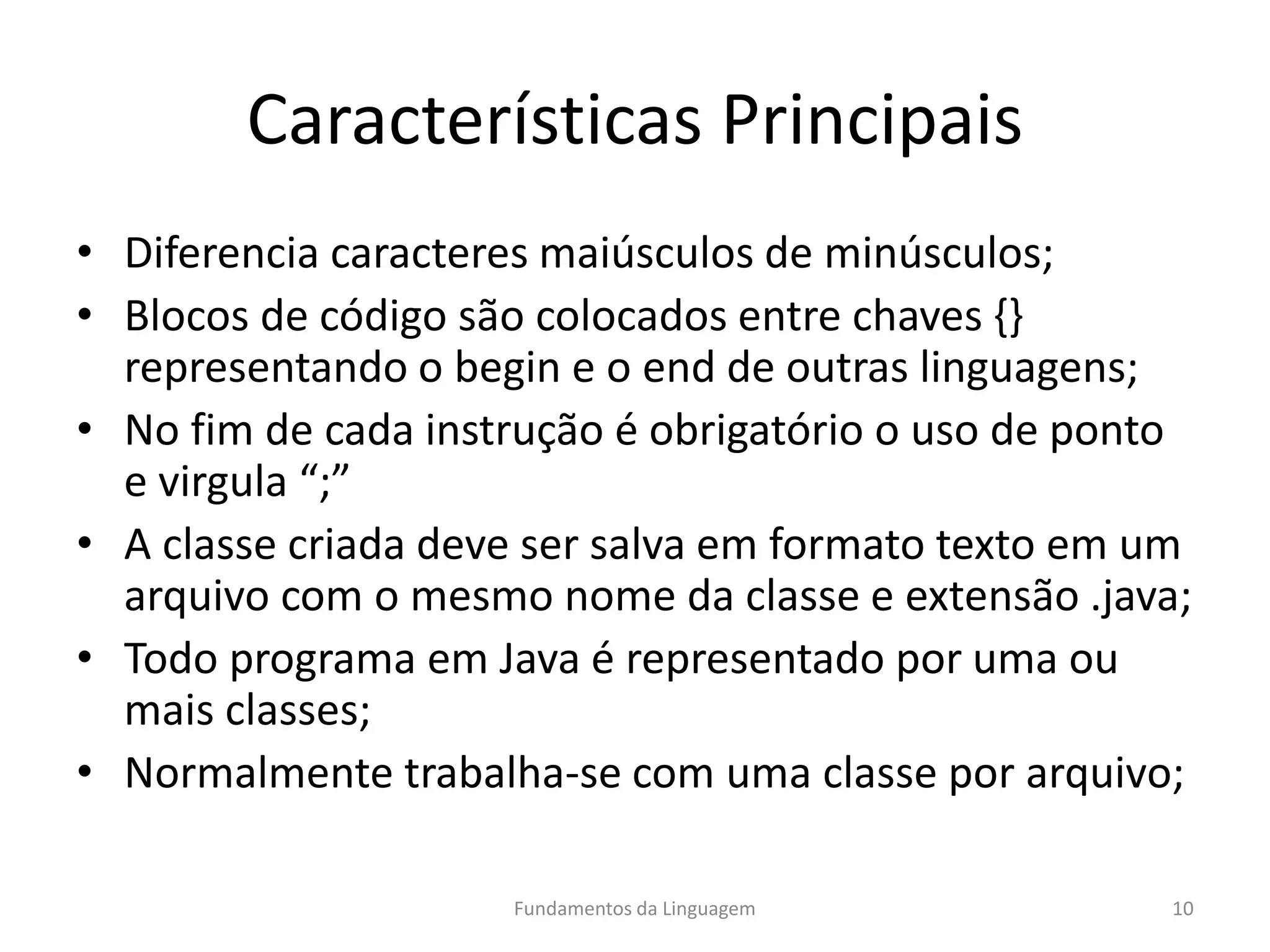 Características Principais
• Diferencia caracteres maiúsculos de minúsculos;
• Blocos de código são colocados entre chaves {}
representando o begin e o end de outras linguagens;
• No fim de cada instrução é obrigatório o uso de ponto
e virgula “;”
• A classe criada deve ser salva em formato texto em um
arquivo com o mesmo nome da classe e extensão .java;
• Todo programa em Java é representado por uma ou
mais classes;
• Normalmente trabalha-se com uma classe por arquivo;
Fundamentos da Linguagem 10
 