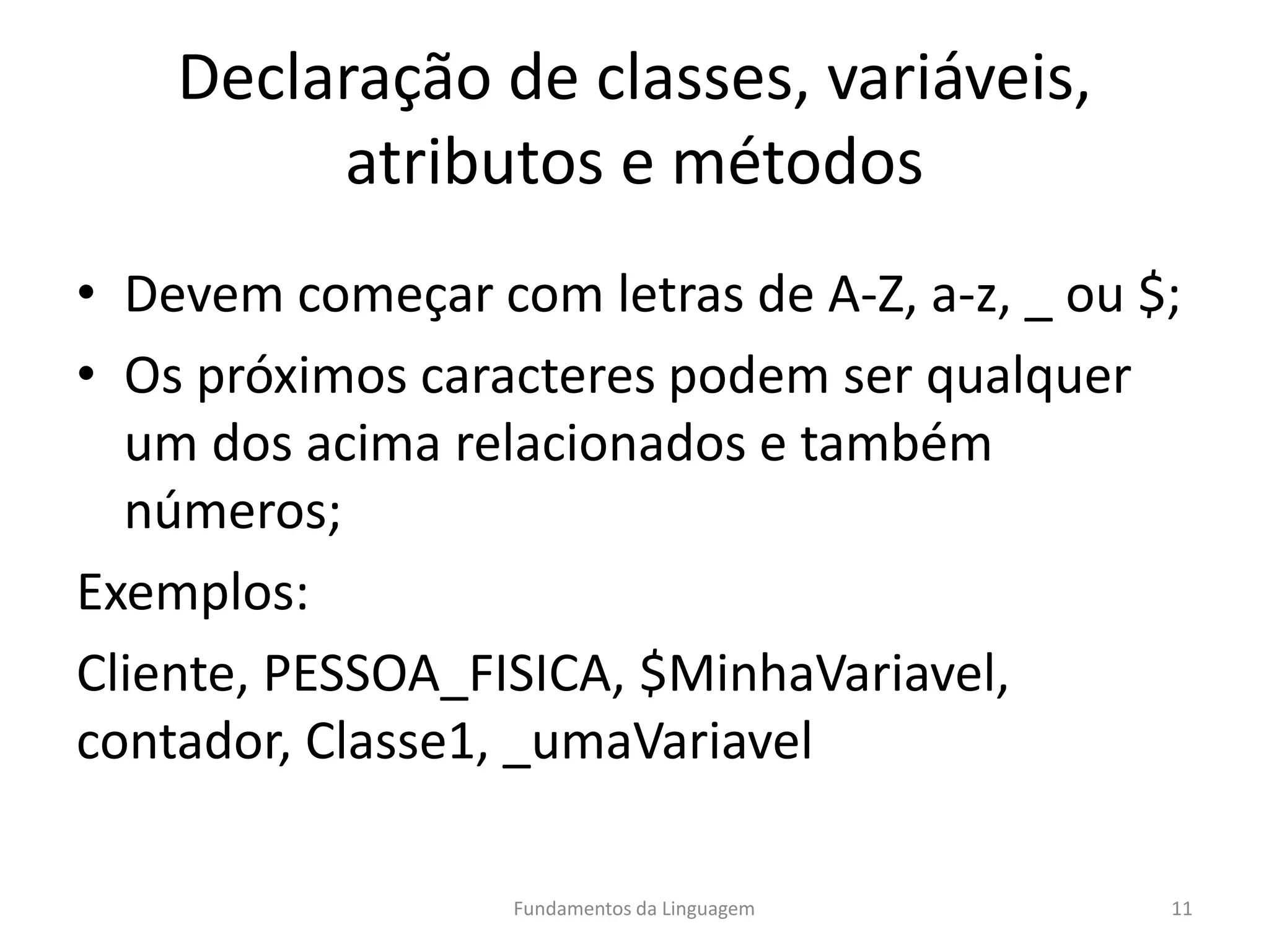 Declaração de classes, variáveis,
atributos e métodos
• Devem começar com letras de A-Z, a-z, _ ou $;
• Os próximos caracteres podem ser qualquer
um dos acima relacionados e também
números;
Exemplos:
Cliente, PESSOA_FISICA, $MinhaVariavel,
contador, Classe1, _umaVariavel
Fundamentos da Linguagem 11
 