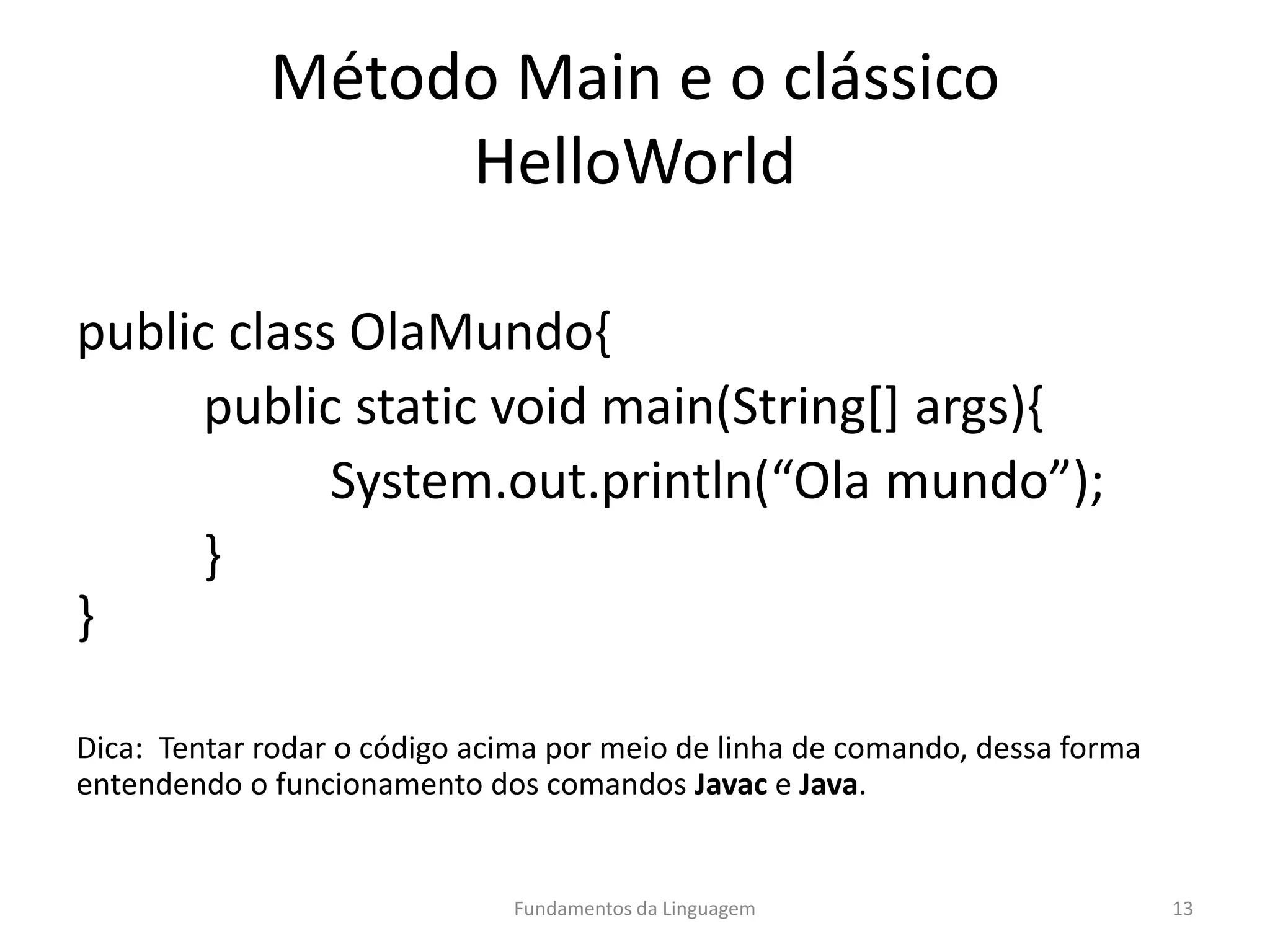 Método Main e o clássico
HelloWorld
public class OlaMundo{
public static void main(String[] args){
System.out.println(“Ola mundo”);
}
}
Dica: Tentar rodar o código acima por meio de linha de comando, dessa forma
entendendo o funcionamento dos comandos Javac e Java.
Fundamentos da Linguagem 13
 