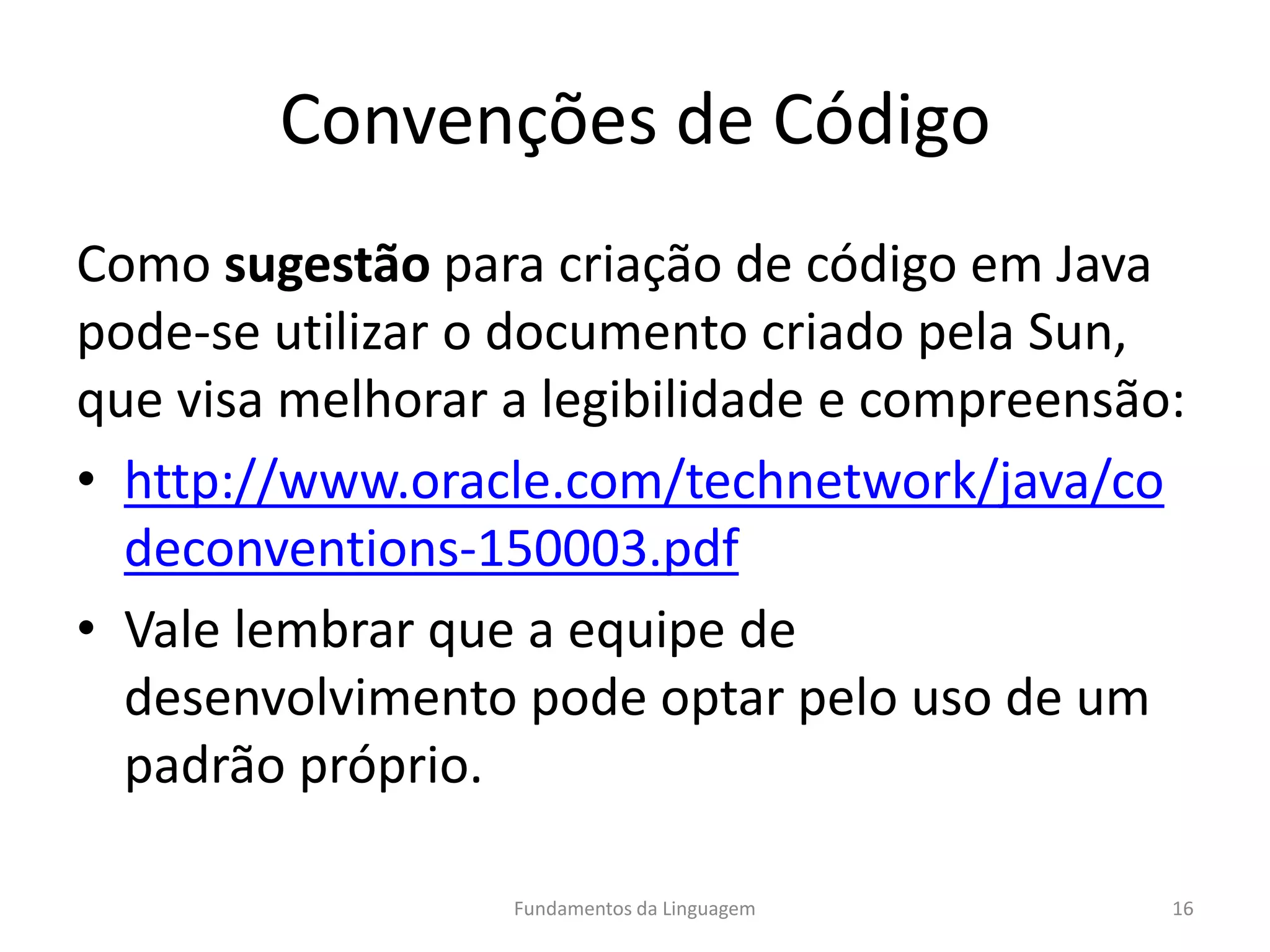 Convenções de Código
Como sugestão para criação de código em Java
pode-se utilizar o documento criado pela Sun,
que visa melhorar a legibilidade e compreensão:
• http://www.oracle.com/technetwork/java/co
deconventions-150003.pdf
• Vale lembrar que a equipe de
desenvolvimento pode optar pelo uso de um
padrão próprio.
Fundamentos da Linguagem 16
 