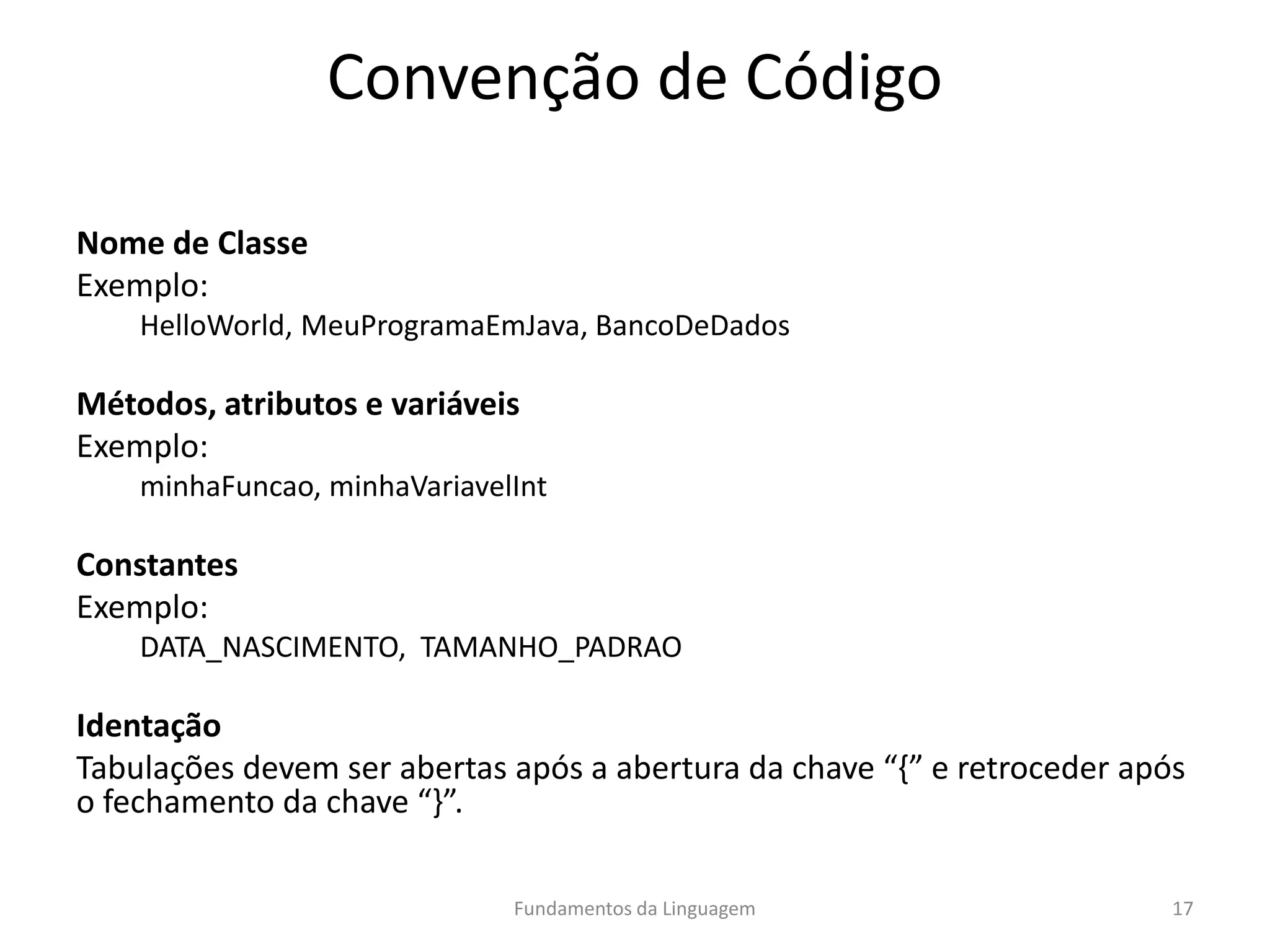 Convenção de Código
Nome de Classe
Exemplo:
HelloWorld, MeuProgramaEmJava, BancoDeDados
Métodos, atributos e variáveis
Exemplo:
minhaFuncao, minhaVariavelInt
Constantes
Exemplo:
DATA_NASCIMENTO, TAMANHO_PADRAO
Identação
Tabulações devem ser abertas após a abertura da chave “{” e retroceder após
o fechamento da chave “}”.
Fundamentos da Linguagem 17
 