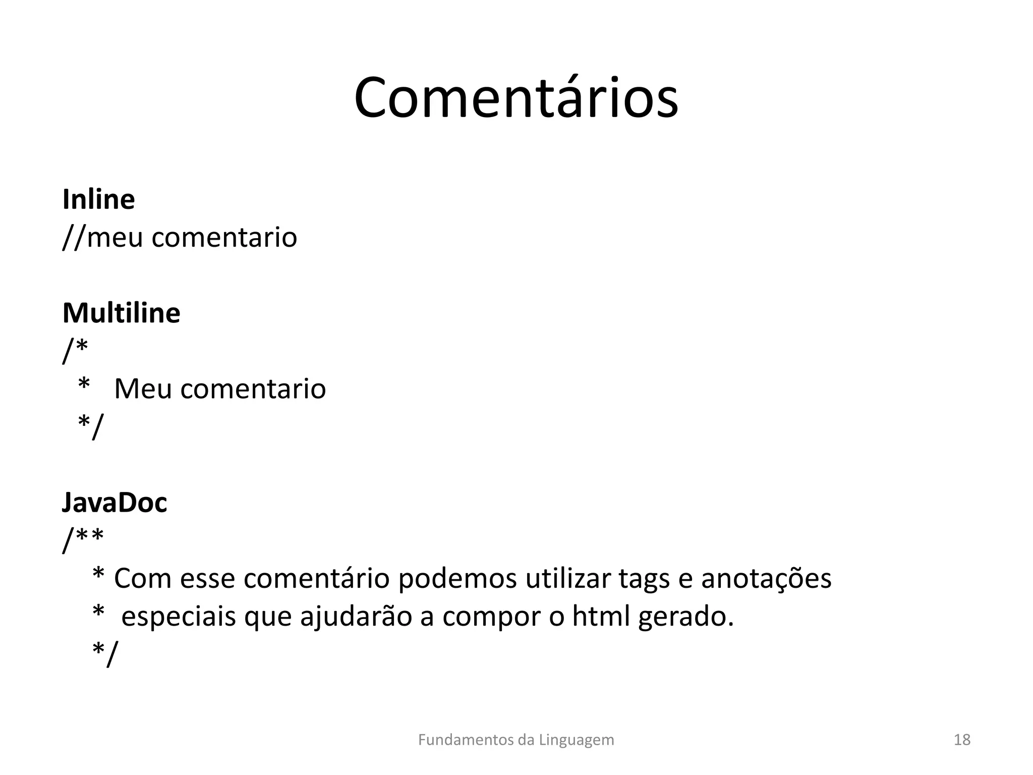 Comentários
Inline
//meu comentario
Multiline
/*
* Meu comentario
*/
JavaDoc
/**
* Com esse comentário podemos utilizar tags e anotações
* especiais que ajudarão a compor o html gerado.
*/
Fundamentos da Linguagem 18
 