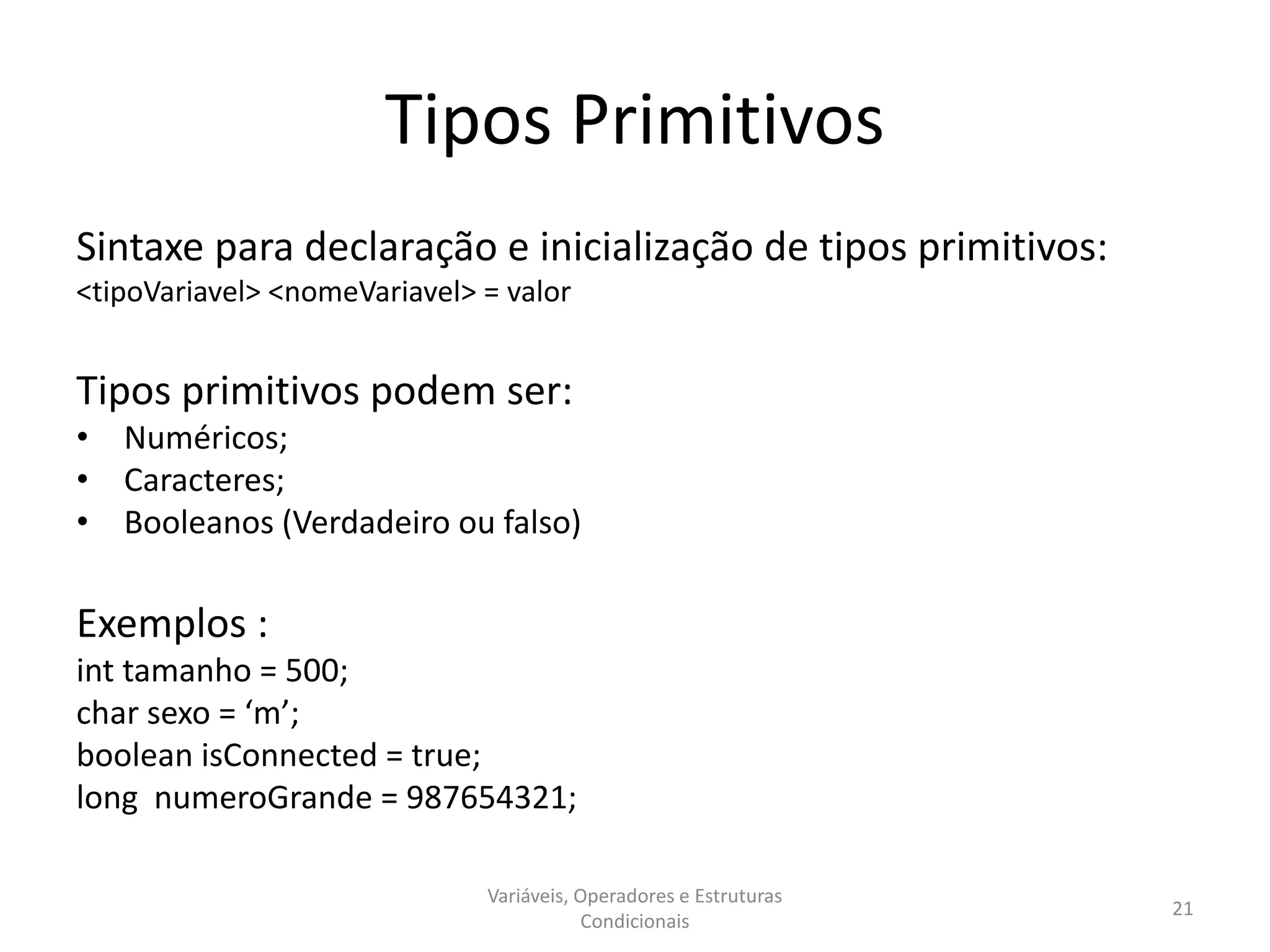 Tipos Primitivos
Sintaxe para declaração e inicialização de tipos primitivos:
<tipoVariavel> <nomeVariavel> = valor
Tipos primitivos podem ser:
• Numéricos;
• Caracteres;
• Booleanos (Verdadeiro ou falso)
Exemplos :
int tamanho = 500;
char sexo = ‘m’;
boolean isConnected = true;
long numeroGrande = 987654321;
Variáveis, Operadores e Estruturas
Condicionais
21
 