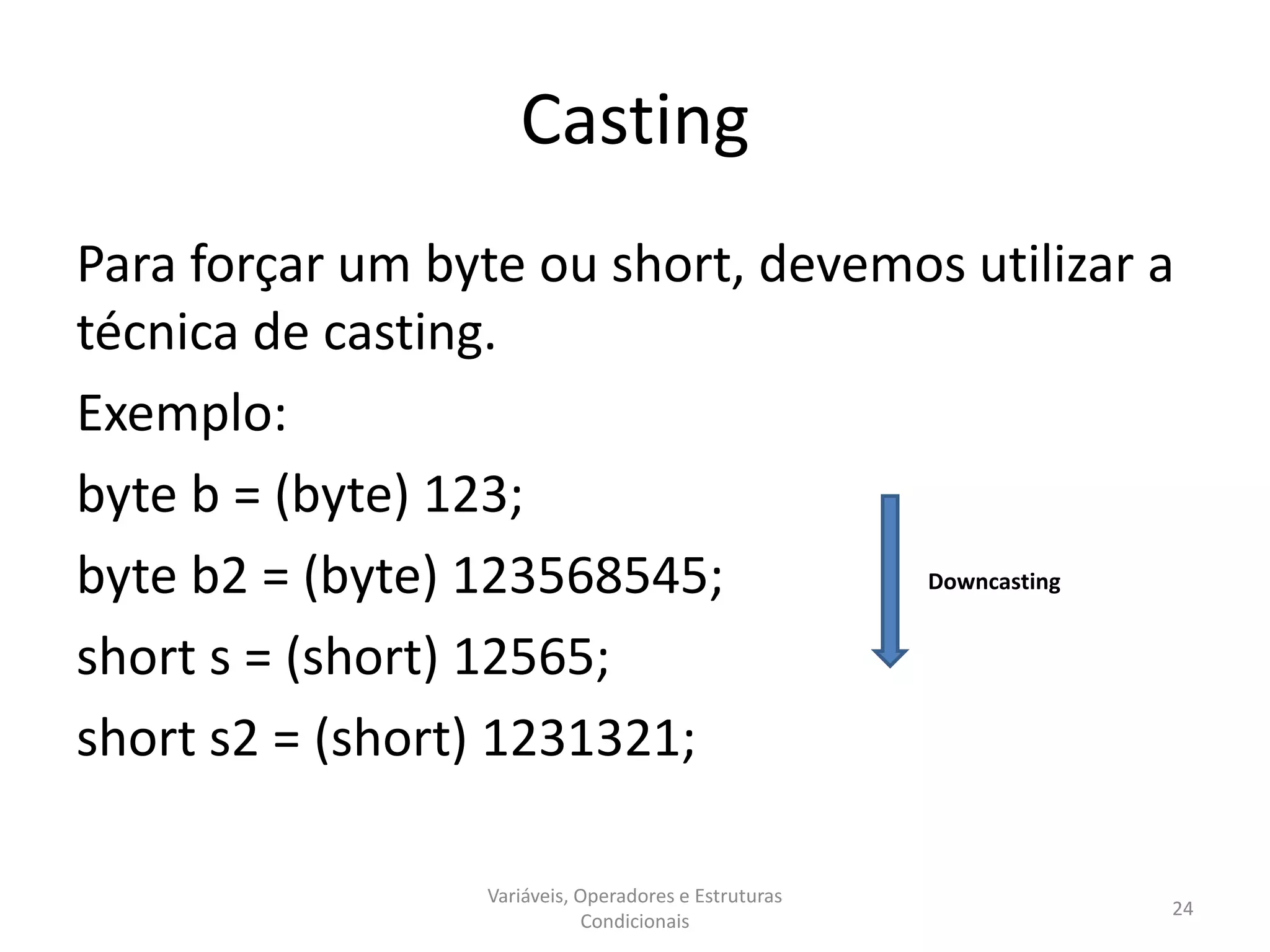 Casting
Para forçar um byte ou short, devemos utilizar a
técnica de casting.
Exemplo:
byte b = (byte) 123;
byte b2 = (byte) 123568545;
short s = (short) 12565;
short s2 = (short) 1231321;
Variáveis, Operadores e Estruturas
Condicionais
24
Downcasting
 