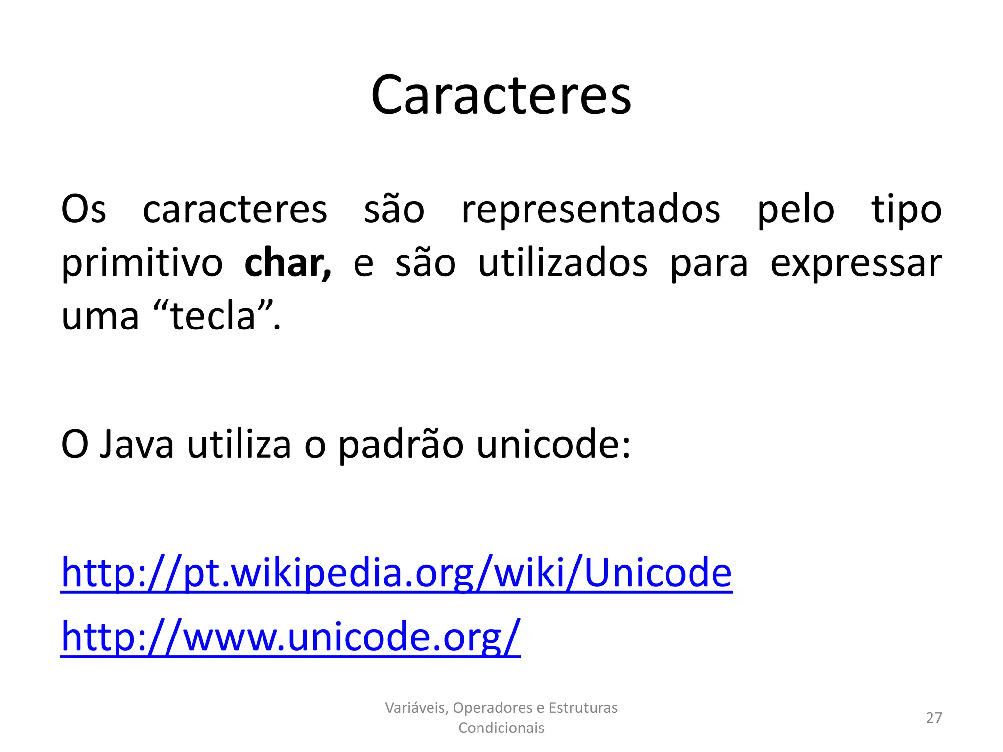 Caracteres
Os caracteres são representados pelo tipo
primitivo char, e são utilizados para expressar
uma “tecla”.
O Java utiliza o padrão unicode:
http://pt.wikipedia.org/wiki/Unicode
http://www.unicode.org/
Variáveis, Operadores e Estruturas
Condicionais
27
 