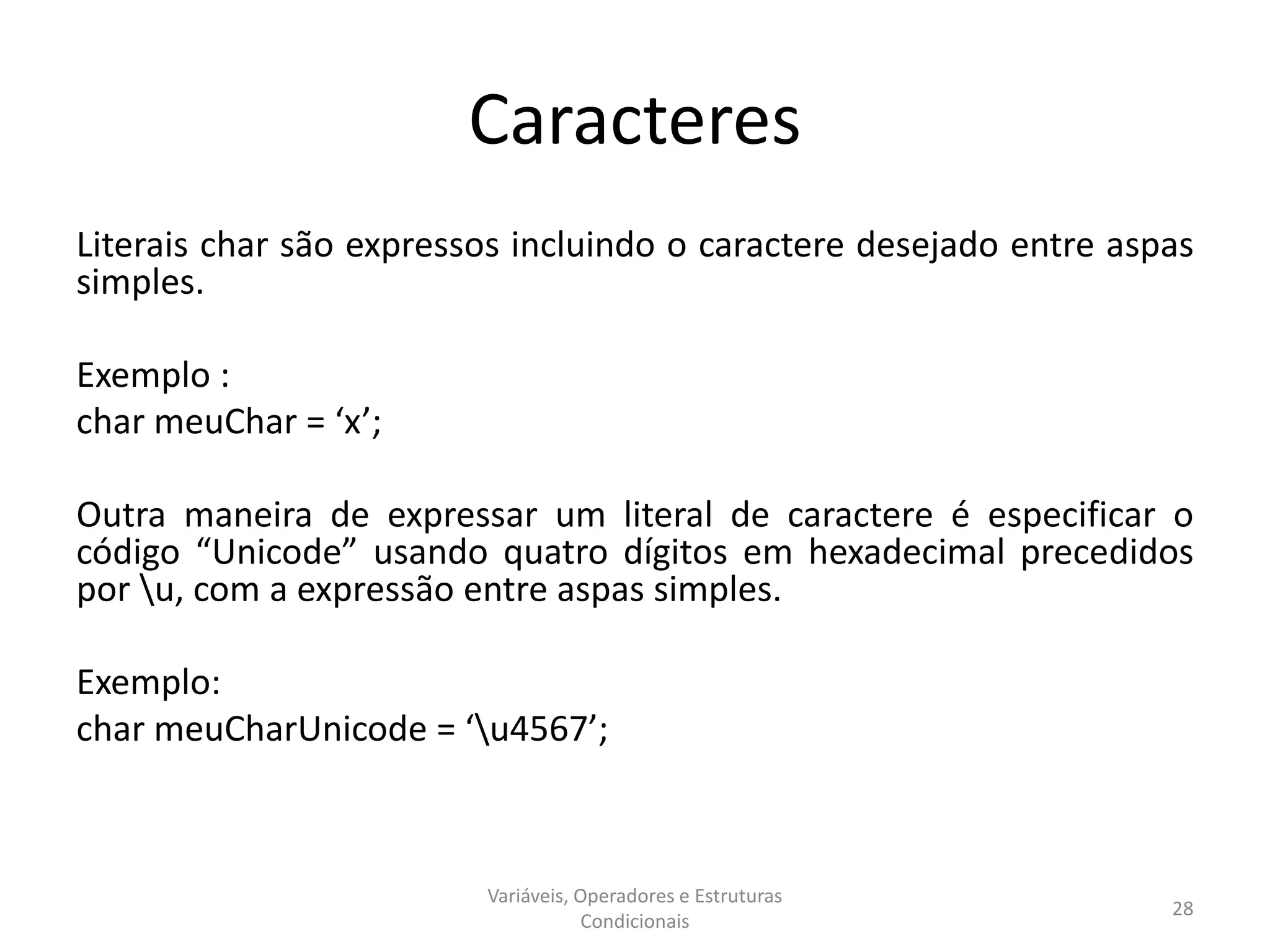 Caracteres
Literais char são expressos incluindo o caractere desejado entre aspas
simples.
Exemplo :
char meuChar = ‘x’;
Outra maneira de expressar um literal de caractere é especificar o
código “Unicode” usando quatro dígitos em hexadecimal precedidos
por u, com a expressão entre aspas simples.
Exemplo:
char meuCharUnicode = ‘u4567’;
Variáveis, Operadores e Estruturas
Condicionais
28
 