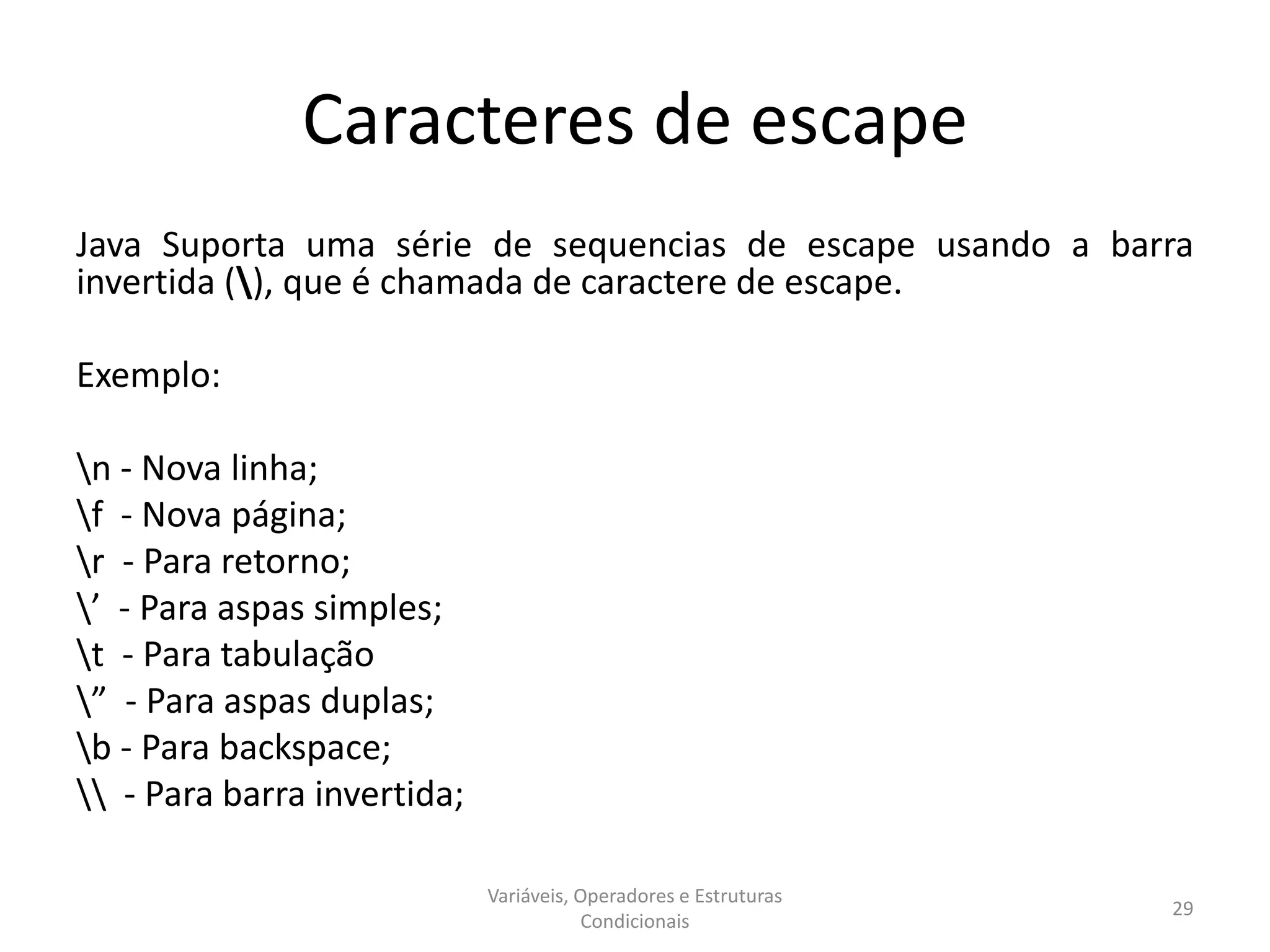 Caracteres de escape
Java Suporta uma série de sequencias de escape usando a barra
invertida (), que é chamada de caractere de escape.
Exemplo:
n - Nova linha;
f - Nova página;
r - Para retorno;
’ - Para aspas simples;
t - Para tabulação
” - Para aspas duplas;
b - Para backspace;
 - Para barra invertida;
Variáveis, Operadores e Estruturas
Condicionais
29
 